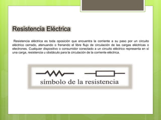 Resistencia Eléctrica
Resistencia eléctrica es toda oposición que encuentra la corriente a su paso por un circuito
eléctrico cerrado, atenuando o frenando el libre flujo de circulación de las cargas eléctricas o
electrones. Cualquier dispositivo o consumidor conectado a un circuito eléctrico representa en sí
una carga, resistencia u obstáculo para la circulación de la corriente eléctrica.
 