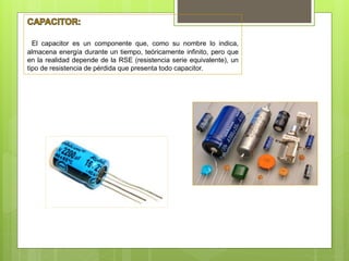 El capacitor es un componente que, como su nombre lo indica,
almacena energía durante un tiempo, teóricamente infinito, pero que
en la realidad depende de la RSE (resistencia serie equivalente), un
tipo de resistencia de pérdida que presenta todo capacitor.
 