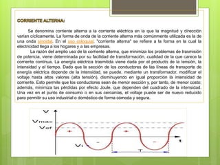 Se denomina corriente alterna a la corriente eléctrica en la que la magnitud y dirección
varían cíclicamente. La forma de onda de la corriente alterna más comúnmente utilizada es la de
una onda sinoidal. En el uso coloquial, "corriente alterna" se refiere a la forma en la cual la
electricidad llega a los hogares y a las empresas.
La razón del amplio uso de la corriente alterna, que minimiza los problemas de trasmisión
de potencia, viene determinada por su facilidad de transformación, cualidad de la que carece la
corriente continua. La energía eléctrica trasmitida viene dada por el producto de la tensión, la
intensidad y el tiempo. Dado que la sección de los conductores de las líneas de transporte de
energía eléctrica depende de la intensidad, se puede, mediante un transformador, modificar el
voltaje hasta altos valores (alta tensión), disminuyendo en igual proporción la intensidad de
corriente. Esto permite que los conductores sean de menor sección y, por tanto, de menor costo;
además, minimiza las pérdidas por efecto Joule, que dependen del cuadrado de la intensidad.
Una vez en el punto de consumo o en sus cercanías, el voltaje puede ser de nuevo reducido
para permitir su uso industrial o doméstico de forma cómoda y segura.
 