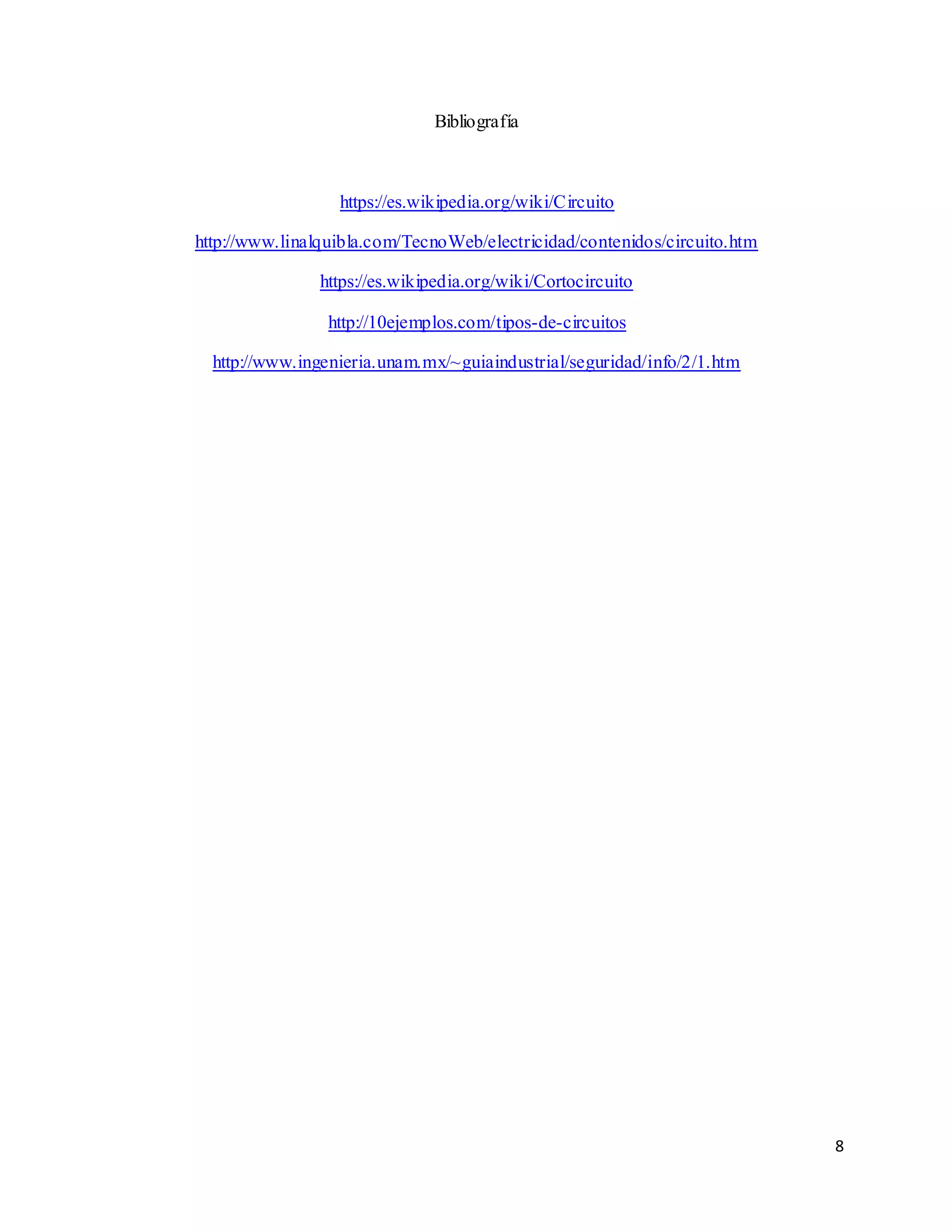 8
Bibliografía
https://es.wikipedia.org/wiki/Circuito
http://www.linalquibla.com/TecnoWeb/electricidad/contenidos/circuito.htm
https://es.wikipedia.org/wiki/Cortocircuito
http://10ejemplos.com/tipos-de-circuitos
http://www.ingenieria.unam.mx/~guiaindustrial/seguridad/info/2/1.htm
 