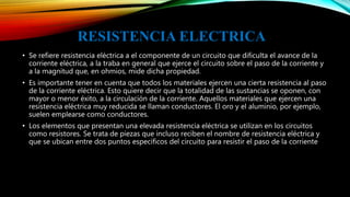 RESISTENCIA ELECTRICA
• Se refiere resistencia eléctrica a el componente de un circuito que dificulta el avance de la
corriente eléctrica, a la traba en general que ejerce el circuito sobre el paso de la corriente y
a la magnitud que, en ohmios, mide dicha propiedad.
• Es importante tener en cuenta que todos los materiales ejercen una cierta resistencia al paso
de la corriente eléctrica. Esto quiere decir que la totalidad de las sustancias se oponen, con
mayor o menor éxito, a la circulación de la corriente. Aquellos materiales que ejercen una
resistencia eléctrica muy reducida se llaman conductores. El oro y el aluminio, por ejemplo,
suelen emplearse como conductores.
• Los elementos que presentan una elevada resistencia eléctrica se utilizan en los circuitos
como resistores. Se trata de piezas que incluso reciben el nombre de resistencia eléctrica y
que se ubican entre dos puntos específicos del circuito para resistir el paso de la corriente
 