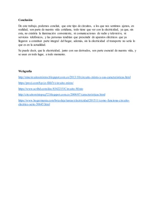 Conclusión
De este trabajo, podemos concluir, que este tipo de circuitos, a los que nos sentimos ajenos, en
realidad, son parte de nuestra vida cotidiana, todo tiene que ver con la electricidad, ya que, sin
esta, no existiría la iluminación conveniente, ni comunicaciones de radio y televisión, ni
servicios telefónicos, y las personas tendrían que prescindir de aparatos eléctricos que ya
llegaron a constituir parte integral del hogar, además, sin la electricidad el transporte no sería lo
que es en la actualidad.
Se puede decir, que la electricidad, junto con sus derivados, son parte esencial de nuestra vida, y
se usan en todo lugar, a todo momento.
Webgrafía
http://miscircuitosmixtos.blogspot.com.co/2013/10/circuito-mixto-y-sus-caracteristicas.html
https://prezi.com/8gvjz-fihh7r/circuito-mixto/
https://www.scribd.com/doc/8342215/Circuito-Mixto
http://circuitomixtopag72.blogspot.com.co/2008/07/caracteristicas.html
https://www.hogarmania.com/bricolaje/tareas/electricidad/201511/como-funciona-circuito-
electrico-serie-30645.html
 