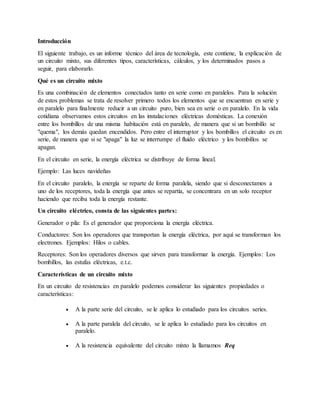 Introducción
El siguiente trabajo, es un informe técnico del área de tecnología, este contiene, la explicación de
un circuito mixto, sus diferentes tipos, características, cálculos, y los determinados pasos a
seguir, para elaborarlo.
Qué es un circuito mixto
Es una combinación de elementos conectados tanto en serie como en paralelos. Para la solución
de estos problemas se trata de resolver primero todos los elementos que se encuentran en serie y
en paralelo para finalmente reducir a un circuito puro, bien sea en serie o en paralelo. En la vida
cotidiana observamos estos circuitos en las instalaciones eléctricas domésticas. La conexión
entre los bombillos de una misma habitación está en paralelo, de manera que si un bombillo se
"quema", los demás quedan encendidos. Pero entre el interruptor y los bombillos el circuito es en
serie, de manera que si se "apaga" la luz se interrumpe el fluido eléctrico y los bombillos se
apagan.
En el circuito en serie, la energía eléctrica se distribuye de forma lineal.
Ejemplo: Las luces navideñas
En el circuito paralelo, la energía se reparte de forma paralela, siendo que si desconectamos a
uno de los receptores, toda la energía que antes se repartía, se concentrara en un solo receptor
haciendo que reciba toda la energía restante.
Un circuito eléctrico, consta de las siguientes partes:
Generador o pila: Es el generador que proporciona la energía eléctrica.
Conductores: Son los operadores que transportan la energía eléctrica, por aquí se transforman los
electrones. Ejemplos: Hilos o cables.
Receptores: Son los operadores diversos que sirven para transformar la energía. Ejemplos: Los
bombillos, las estufas eléctricas, e.t.c.
Características de un circuito mixto
En un circuito de resistencias en paralelo podemos considerar las siguientes propiedades o
características:
 A la parte serie del circuito, se le aplica lo estudiado para los circuitos series.
 A la parte paralela del circuito, se le aplica lo estudiado para los circuitos en
paralelo.
 A la resistencia equivalente del circuito mixto la llamamos Req
 
