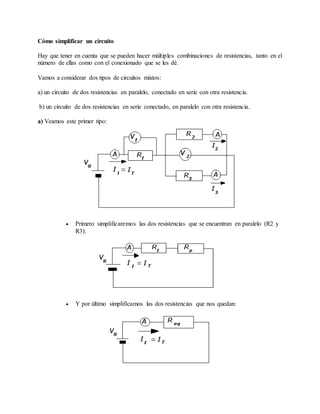 Cómo simplificar un circuito
Hay que tener en cuenta que se pueden hacer múltiples combinaciones de resistencias, tanto en el
número de ellas como con el conexionado que se les dé.
Vamos a considerar dos tipos de circuitos mixtos:
a) un circuito de dos resistencias en paralelo, conectado en serie con otra resistencia.
b) un circuito de dos resistencias en serie conectado, en paralelo con otra resistencia.
a) Veamos este primer tipo:
 Primero simplificaremos las dos resistencias que se encuentran en paralelo (R2 y
R3):
 Y por último simplificamos las dos resistencias que nos quedan:
 