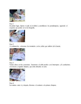 Paso 1
En primer lugar, fijamos la pila en el tablero y atornillamos los portalámparas, siguiendo el
esquema que podéis ver en la fotografía.
Paso 2
A continuación, colocamos las terminales en los cables que saldrán de la batería.
Paso 3
Vamos ahora con las conexiones. Insertamos el cable positivo en el interruptor y lo conducimos
a la tercera y segunda lámpara, que están ubicadas en serie.
Paso 4
Las unimos entre sí y después, llevamos el conducto a la primera lámpara.
 