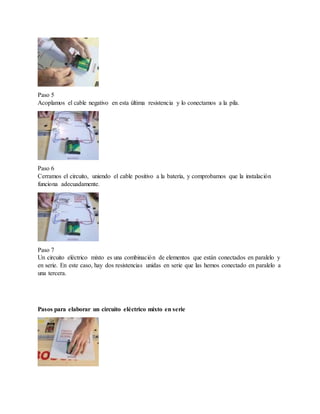 Paso 5
Acoplamos el cable negativo en esta última resistencia y lo conectamos a la pila.
Paso 6
Cerramos el circuito, uniendo el cable positivo a la batería, y comprobamos que la instalación
funciona adecuadamente.
Paso 7
Un circuito eléctrico mixto es una combinación de elementos que están conectados en paralelo y
en serie. En este caso, hay dos resistencias unidas en serie que las hemos conectado en paralelo a
una tercera.
Pasos para elaborar un circuito eléctrico mixto en serie
 