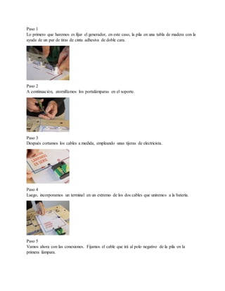 Paso 1
Lo primero que haremos es fijar el generador, en este caso, la pila en una tabla de madera con la
ayuda de un par de tiras de cinta adhesiva de doble cara.
Paso 2
A continuación, atornillamos los portalámparas en el soporte.
Paso 3
Después cortamos los cables a medida, empleando unas tijeras de electricista.
Paso 4
Luego, incorporamos un terminal en un extremo de los dos cables que uniremos a la batería.
Paso 5
Vamos ahora con las conexiones. Fijamos el cable que irá al polo negativo de la pila en la
primera lámpara.
 