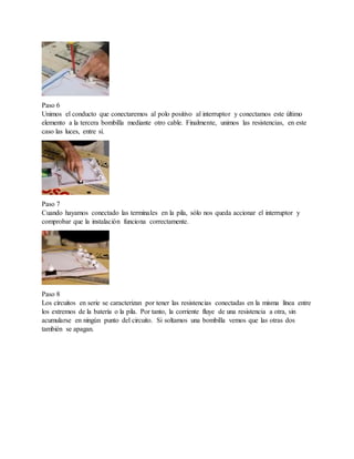 Paso 6
Unimos el conducto que conectaremos al polo positivo al interruptor y conectamos este último
elemento a la tercera bombilla mediante otro cable. Finalmente, unimos las resistencias, en este
caso las luces, entre sí.
Paso 7
Cuando hayamos conectado las terminales en la pila, sólo nos queda accionar el interruptor y
comprobar que la instalación funciona correctamente.
Paso 8
Los circuitos en serie se caracterizan por tener las resistencias conectadas en la misma línea entre
los extremos de la batería o la pila. Por tanto, la corriente fluye de una resistencia a otra, sin
acumularse en ningún punto del circuito. Si soltamos una bombilla vemos que las otras dos
también se apagan.
 