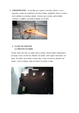 3. CORTOCIRCUITO: Es una falla que se genera en una línea eléctrica o en un
dispositivo cuando dos conductores que tienen distintas polaridades entren en contacto
por la pérdida de su cobertura aislante. Esto hace que el circuito pierda también
resistencia y equilibrio que brinda la llamada ley de Ohm.
4. CLASES DE CIRCUITO:
4.1 CIRCUITO EN SERIE.
Circuito donde solo existe un camino para la corriente, desde la fuente suministradora
de energía a través de todos los elementos del circuito, hasta regresar nuevamente a la
fuente. Esto indica que la misma corriente fluye a través de todos los elementos del
circuito, o que en cualquier punto del circuito la corriente es igual.
 