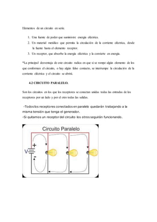 Elementos de un circuito en serie.
1. Una fuente de poder que suministre energía eléctrica.
2. Un material metálico que permita la circulación de la corriente eléctrica, desde
la fuente hasta el elemento receptor.
3. Un receptor, que absorbe la energía eléctrica y la convierte en energía.
*La principal desventaja de este circuito radica en que si se rompe algún elemento de los
que conforman el circuito, o hay algún falso contacto, se interrumpe la circulación de la
corriente eléctrica y el circuito se abrirá.
4.2 CIRCUITO PARALELO.
Son los circuitos en los que los receptores se conectan unidas todas las entradas de los
receptores por un lado y por el otro todas las salidas.
-Todos los receptores conectados en paralelo quedarán trabajando a la
misma tensión que tenga el generador.
-Si quitamos un receptor del circuito los otros seguirán funcionando.
 