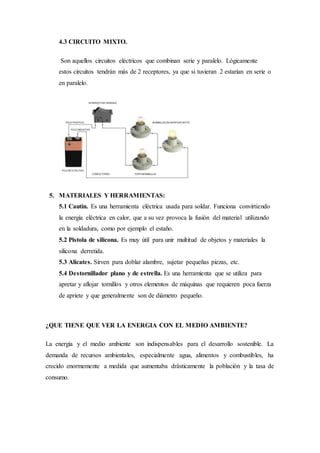 4.3 CIRCUITO MIXTO.
Son aquellos circuitos eléctricos que combinan serie y paralelo. Lógicamente
estos circuitos tendrán más de 2 receptores, ya que si tuvieran 2 estarían en serie o
en paralelo.
5. MATERIALES Y HERRAMIENTAS:
5.1 Cautín. Es una herramienta eléctrica usada para soldar. Funciona convirtiendo
la energía eléctrica en calor, que a su vez provoca la fusión del material utilizando
en la soldadura, como por ejemplo el estaño.
5.2 Pistola de silicona. Es muy útil para unir multitud de objetos y materiales la
silicona derretida.
5.3 Alicates. Sirven para doblar alambre, sujetar pequeñas piezas, etc.
5.4 Destornillador plano y de estrella. Es una herramienta que se utiliza para
apretar y aflojar tornillos y otros elementos de máquinas que requieren poca fuerza
de apriete y que generalmente son de diámetro pequeño.
¿QUE TIENE QUE VER LA ENERGIA CON EL MEDIO AMBIENTE?
La energía y el medio ambiente son indispensables para el desarrollo sostenible. La
demanda de recursos ambientales, especialmente agua, alimentos y combustibles, ha
crecido enormemente a medida que aumentaba drásticamente la población y la tasa de
consumo.
 