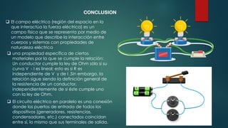 CONCLUSION
❑ una propiedad específica de ciertos
materiales por la que se cumple la relación:
Un conductor cumple la ley de Ohm sólo si su
curva V - I es lineal; esto es si R es
independiente de V y de I .Sin embargo, la
relación sigue siendo la definición general de
la resistencia de un conductor,
independientemente de si éste cumple uno
con la ley de Ohm.
❑ El campo eléctrico (región del espacio en la
que interactúa la fuerza eléctrica) es un
campo físico que se representa por medio de
un modelo que describe la interacción entre
cuerpos y sistemas con propiedades de
naturaleza eléctrica
❑ El circuito eléctrico en paralelo es una conexión
donde los puertos de entrada de todos los
dispositivos (generadores, resistencias,
condensadores, etc.) conectados coincidan
entre sí, lo mismo que sus terminales de salida.
 