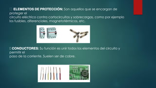 ELEMENTOS DE PROTECCIÓN: Son aquellos que se encargan de
proteger el
circuito eléctrico contra cortocircuitos y sobrecargas, como por ejemplo
los fusibles, diferenciales, magnetotérmicos, etc.
CONDUCTORES: Su función es unir todos los elementos del circuito y
permitir el
paso de la corriente. Suelen ser de cobre.
 