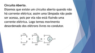 Circuito Aberto.
Dizemos que existe um circuito aberto quando não
há corrente elétrica; assim uma lâmpada não pode
ser acessa, pois por ela não está fluindo uma
corrente elétrica. Logo temos movimento
desordenado dos elétrons livres no condutor.
 