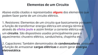 Elementos de um Circuito
Abaixo estão citados e representados alguns dos elementos que
podem fazer parte de um circuito elétrico.
1. Resistores: Elementos de um circuito que basicamente possuem
a função de transformar energia elétrica em energia térmica
através do efeito joule e assim limitar a corrente elétrica em
um circuito. São dispositivos usados principalmente para o
aquecimento: chuveiro elétrico, sanduicheira, chapinha etc.
2. Capacitores: Também denominados de condensadores, possuem
a função de armazenar cargas elétricas e assim gerar energia
eletrostática.
 