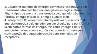 3. Geradores ou fonte de energia: Elementos responsáveis por
transformar diversos tipos de energia em energia elétrica.
Alguns tipos de energia transformada pelo gerador são: Energia
térmica, energia mecânica, energia química e etc.
4. Receptores: Os receptores são dispositivos que se valem da
energia fornecida pelo gerador em um circuito para transformá-
la em outras formas de energia, tais como energia cinética,
energia luminosa, sonora etc. Os eletrodomésticos em geral
(com exceção dos aquecedores) são bons exemplos de
receptores.
 