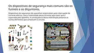 Dispositivos de segurança são aparelhos responsáveis pela interrupção da
corrente elétrica, caso a intensidade dessa corrente seja maior que a
suportada pelo aparelho. A consequência dessa intervenção preserva os
outros elementos que constituem o circuito.
Os dispositivos de segurança mais comuns são os
fusíveis e os disjuntores.
 
