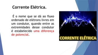 Corrente Elétrica.
É o nome que se dá ao fluxo
ordenado de elétrons livres em
um condutor, quando entre as
extremidades desse condutor
é estabelecido uma diferença
de potencial.
 