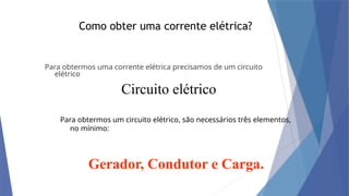 Como obter uma corrente elétrica?
Para obtermos uma corrente elétrica precisamos de um circuito
elétrico
Circuito elétrico
Para obtermos um circuito elétrico, são necessários três elementos,
no mínimo:
Gerador, Condutor e Carga.
 