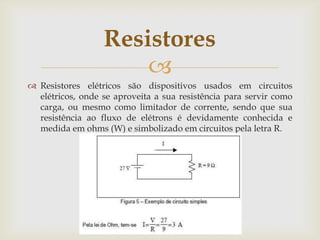 Resistores

 Resistores elétricos são dispositivos usados em circuitos
elétricos, onde se aproveita a sua resistência para servir como
carga, ou mesmo como limitador de corrente, sendo que sua
resistência ao fluxo de elétrons é devidamente conhecida e
medida em ohms (W) e simbolizado em circuitos pela letra R.

 