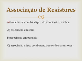 Associação de Resistores

 trabalha-se com três tipos de associações, a saber:

A) associação em série
B)associação em paralelo
C) associação mista, combinando-se os dois anteriores

 