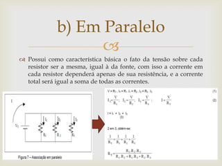 b) Em Paralelo

 Possui como característica básica o fato da tensão sobre cada
resistor ser a mesma, igual à da fonte, com isso a corrente em
cada resistor dependerá apenas de sua resistência, e a corrente
total será igual a soma de todas as correntes.

 