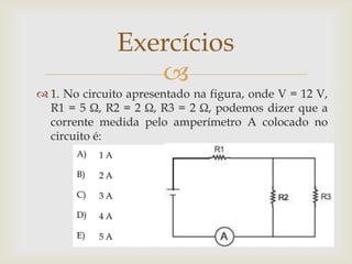 Exercícios

 1. No circuito apresentado na figura, onde V = 12 V,
R1 = 5 Ω, R2 = 2 Ω, R3 = 2 Ω, podemos dizer que a
corrente medida pelo amperímetro A colocado no
circuito é:
A)

1A

B)

2A

C)

3A

D)

4A

E)

5A

 