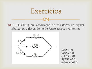 Exercícios

 2. (FUVEST) Na associação de resistores da figura
abaixo, os valores de I e de R são respectivamente:

a) 8A e 5Ω
b) 5A e 8 Ω
c) 1,6A e 5Ω
d) 2,5A e 2Ω
e) 80A e 160 Ω

 