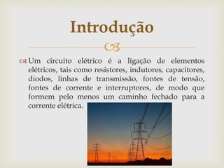 Introdução

 Um circuito elétrico é a ligação de elementos
elétricos, tais como resistores, indutores, capacitores,
diodos, linhas de transmissão, fontes de tensão,
fontes de corrente e interruptores, de modo que
formem pelo menos um caminho fechado para a
corrente elétrica.

 