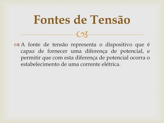 Fontes de Tensão

 A fonte de tensão representa o dispositivo que é
capaz de fornecer uma diferença de potencial, e
permitir que com esta diferença de potencial ocorra o
estabelecimento de uma corrente elétrica.

 