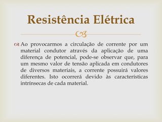 Resistência Elétrica

 Ao provocarmos a circulação de corrente por um
material condutor através da aplicação de uma
diferença de potencial, pode-se observar que, para
um mesmo valor de tensão aplicada em condutores
de diversos materiais, a corrente possuirá valores
diferentes. Isto ocorrerá devido às características
intrínsecas de cada material.

 