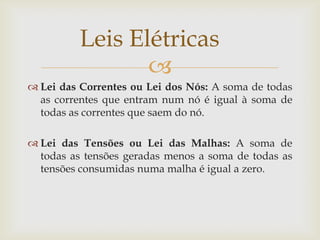 Leis Elétricas

 Lei das Correntes ou Lei dos Nós: A soma de todas
as correntes que entram num nó é igual à soma de
todas as correntes que saem do nó.
 Lei das Tensões ou Lei das Malhas: A soma de
todas as tensões geradas menos a soma de todas as
tensões consumidas numa malha é igual a zero.

 