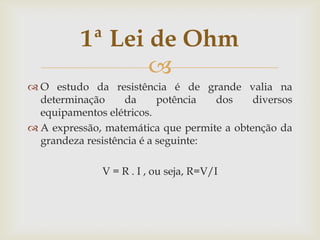 1ª Lei de Ohm

 O estudo da resistência é de grande valia na
determinação
da
potência
dos
diversos
equipamentos elétricos.
 A expressão, matemática que permite a obtenção da
grandeza resistência é a seguinte:

V = R . I , ou seja, R=V/I

 