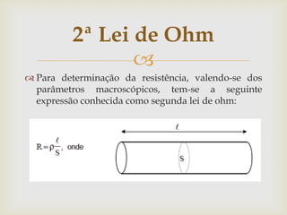 2ª Lei de Ohm

 Para determinação da resistência, valendo-se dos
parâmetros macroscópicos, tem-se a seguinte
expressão conhecida como segunda lei de ohm:

 