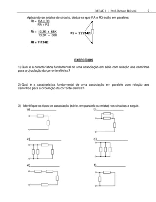 MTAC 1 - Prof. Renato Bolsoni       9

      Aplicando-se análise de circuito, deduz-se que RA e R3 estão em paralelo:
        Rt = RA x R3
             RA + R3

         Rt = 13,3K x 68K
                                       Rt = 11124Ω
              13,3K + 68K

         Rt = 11124




                                          EXERCÍCIOS

1) Qual é a característica fundamental de uma associação em série com relação aos caminhos
para a circulação da corrente elétrica?



2) Qual é a característica fundamental de uma associação em paralelo com relação aos
caminhos para a circulação da corrente elétrica?




3) Identifique os tipos de associação (série, em paralelo ou mista) nos circuitos a seguir.
      a) _______________                                b)________________




      c)________________                                d)________________




      e)_______________                                 f)_______________
 