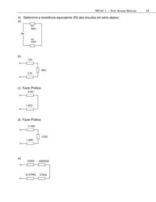 MTAC 1 - Prof. Renato Bolsoni   10

4) Determine a resistência equivalente (Rt) dos circuitos em série abaixo:
a)
                 R1
                 680

     Rt

                 R3
                 330




b)
           12



                        89
           27




c) Fazer Prática
           470




          1,5K




d) Fazer Prática

           0,1M



                        270
          1,2M




e)
          330Ω         68000Ω




          0,47MΩ       27KΩ
 
