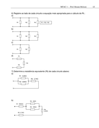 MTAC 1 - Prof. Renato Bolsoni   12



6) Registre ao lado de cada circuito a equação mais apropriada para o cálculo da Rt.:
a)


      R1             R2         R3    R1 = R2 = R3




b)


      R1             R2         R3



c)


      R1             R2




d)     R1




                      R2
       R3




7) Determine a resistência equivalente (Rt) de cada circuito abaixo:
a)
           R1 6,8K
                            R3 2,7K

           R2 120K




b)                         R2 220

     R1 390KΩ

                           R3 39KΩ
                                          R4
                                          2,2K
       R5 2,7K
 