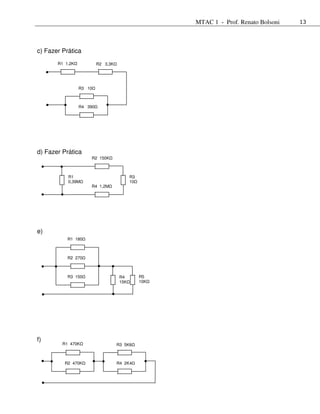 MTAC 1 - Prof. Renato Bolsoni   13




c) Fazer Prática
       R1 1,2K            R2 3,3K




                 R3 10



                 R4 390




d) Fazer Prática
                      R2 150K



           R1                              R3
           0,39M                           10
                      R4 1,2M




e)
           R1 180



           R2 270



           R3 150                    R4         R5
                                     15K        10K




f)
         R1 470K                    R3 5K6



          R2 470K                   R4 2K4
 