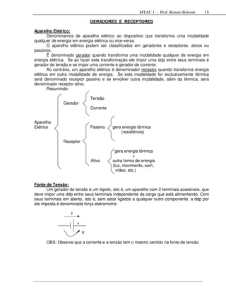 MTAC 1 - Prof. Renato Bolsoni    15

                               GERADORES E RECEPTORES

Aparelho Elétrico:
       Denominamos de aparelho elétrico ao dispositivo que transforma uma modalidade
qualquer de energia em energia elétrica ou vice-versa.
       O aparelho elétrico podem ser classificados em geradores e receptores, ativos ou
passivos.
       É denominado gerador quando transforma uma modalidade qualquer de energia em
energia elétrica. Se ao fazer esta transformação ele impor uma ddp entre seus terminais é
gerador de tensão e se impor uma corrente é gerador de corrente.
       Ao contrário, um aparelho elétrico é denominador receptor quando transforma energia
elétrica em outra modalidade de energia. Se esta modalidade for exclusivamente térmica
será denominado receptor passivo e se envolver outra modalidade, além da térmica, será
denominado receptor ativo.
       Resumindo:

                               Tensão
               Gerador
                               Corrente


Aparelho
Elétrico                       Passivo    gera energia térmica
                                              (resistência)

               Receptor

                                           gera energia térmica
                                                      +
                               Ativo      outra forma de energia
                                          (luz, movimento, som,
                                            vídeo, etc.)


Fonte de Tensão:
       Um gerador de tensão é um bipolo, isto é, um aparelho com 2 terminais acessíveis, que
deve impor uma ddp entre seus terminais independente da carga que está alimentando. Com
seus terminais em aberto, isto é, sem estar ligados a qualquer outro componente, a ddp por
ele imposta é denominada força eletromotriz.

                   I

                       +

                           V

      OBS: Observe que a corrente e a tensão tem o mesmo sentido na fonte de tensão
 