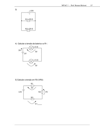 MTAC 1 - Prof. Renato Bolsoni   17

3)
                  10V



            R1=20




            R2=20




4) Calcular a tensão da bateria e a RT :
                        1,5

     2A
                         3V
           VT


                        1,5


                         3V




5) Calcular a tensão em R3 (VR3):

                   R1

                   3V

     12V                      R2     7V


                   R3


                         V=____
                         ___
 