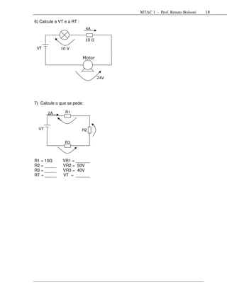MTAC 1 - Prof. Renato Bolsoni   18

6) Calcule a VT e a RT :
                            4A

                            10

 VT           10 V

                           Motor



                                   24V




7) Calcule o que se pede:

       2A       R1



  VT                       R2


                R3



R1 = 10        VR1 = ______
R2 = _____     VR2 = 50V
R3 = _____     VR3 = 40V
RT = _____     VT = ______
 