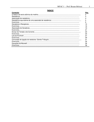 MTAC 1 - Prof. Renato Bolsoni                                1

                                                                          ÍNDICE
Conteúdo                                                                                                                                             Pág.
O básico da teoria atômica da matéria................................................................................................                2
Resistência......................................................................................................................................    3
Associação de resistência.................................................................................................................           4
Resistência equivalente de uma associaão de resistência....................................................................                          5
Exercícios........................................................................................................................................   9
Geradores e Receptores....................................................................................................................           15
Exercícios........................................................................................................................................   16
Associação de Geradores.................................................................................................................             19
Exercícios........................................................................................................................................   21
Divisor de Tensão e de Corrente.........................................................................................................             23
Exercícios........................................................................................................................................   24
Leis de Kirchhoff...............................................................................................................................     27
Exercícios........................................................................................................................................   29
Conversão de ligação de resistores Estrela-Triângulo..........................................................................                       31
Exercícios........................................................................................................................................   34
Equações de Maxwell.......................................................................................................................           36
Exercícios........................................................................................................................................   38
 