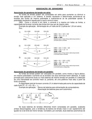 MTAC 1 - Prof. Renato Bolsoni             19

                             ASSOCIAÇÃO DE GERADORES

Associação de geradores de tensão em série:
       As fontes de tensão podem ser conectadas em série para aumentar ou diminuir a
tensão total aplicada a um sistema. A tensão resultante é determinada somando-se as
tensões das fontes de mesma polaridade e subtraindo-se as de polaridade oposta. A
polaridade resultante é aquela para a qual a soma é maior.
       OBS: Como o circuito é em série, a corrente é a mesma em todas as fontes, a
capacidade de fornecer corrente das fontes tem que ser de mesmo valor.
       Exemplo de aplicação: Alimentação de um rádio de 6V (3 pilhas de 1,5V em série).
       Exs.:
             V1=10V       V2=6V       V3=2V
      1)
                                                   VAB = V1 + V2 + V3
                                                   VAB = 10 + 6 + 2
                                                   VAB = 18V
                             I                     Observe que a maior força está empurrando a
            VAB
                                                   corrente para a direita.



      2)     V1=10V       V2=6V       V3=2V
                                                   VAB = (V1 + V3) – V2
                                                   VAB = (10 + 2) - 6
                                                   VAB = 6V
                             I                     Observe que a força maior está empurrando
            VAB
                                                   a corrente para a direita.

      3)     V1=10V       V2=6V       V3=2V
                                                   VAB = V1 – (V2 + V3)
                                                   VAB = 10 – (6 + 2)
                                                   VAB = 2V
                             I                     Observe que a força maior está empurrando
            VAB
                                                   a corrente para a esquerda.



Associação de geradores de tensão em paralelo:
       As fontes de tensão podem ser colocadas em paralelo, como mostra a figura abaixo,
em mesma polaridade e somente se as tensões nos seus terminais forem idênticas. A razão
principal para colocarmos duas ou mais baterias de mesma tensão em paralelo é a obtenção
de uma intensidade de corrente maior (e, portanto, de uma potência mais alta) a partir da
fonte composta.
       A capacidade total de fornecer corrente (IT) é determinada pela soma da capacidade de
cada fonte (IT = I1 + I2 + I3 + ...).
       Exemplo de aplicação: - Banco de baterias para alimentação de computadores;
                                  - Associação de baterias para som automotivo.

                                            +
     I1         I2         I3            IT=150A
    50A        50A        50A
                                                  VT=12V
             12V       12V         12V

                                              -
       Se duas baterias de tensões diferentes forem conectadas em paralelo, acabarão
ambas descarregadas, pois a tendência da bateria de tensão maior é cair rapidamente até
igualar-se à da fonte de menor tensão. Considere, por exemplo, duas baterias automotivas de
 