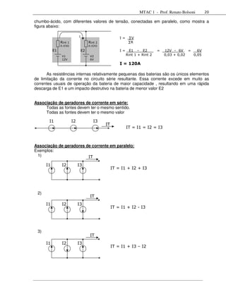 MTAC 1 - Prof. Renato Bolsoni     20

chumbo-ácido, com diferentes valores de tensão, conectadas em paralelo, como mostra a
figura abaixo:

                              I
                                                         I=    ∑V
                Rint 1                 Rint 2                  ∑R
                0,03                   0,02
           E1                     E2                     I=     E1 – E2         =   12V – 6V =    6V
                 V1                     V2                    Rint 1 + Rint 2       0,03 + 0,02 0,05
                 12V                    6V
                                                         I = 120A

      As resistências internas relativamente pequenas das baterias são os únicos elementos
de limitação da corrente no circuito série resultante. Essa corrente excede em muito as
correntes usuais de operação da bateria de maior capacidade , resultando em uma rápida
descarga de E1 e um impacto destrutivo na bateria de menor valor E2


Associação de geradores de corrente em série:
     Todas as fontes devem ter o mesmo sentido.
     Todas as fontes devem ter o mesmo valor

       I1                I2               I3
                                                IT
                                                              IT = I1 = I2 = I3



Associação de geradores de corrente em paralelo:
Exemplos:
 1)                      IT
      I1         I2           I3
                                                     IT = I1 + I2 + I3




 2)
                                        IT
      I1         I2           I3
                                                     IT = I1 + I2 - I3




 3)
                                        IT
      I1         I2           I3
                                                     IT = I1 + I3 – I2
 