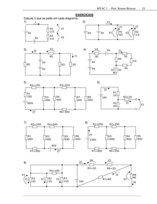 MTAC 1 - Prof. Renato Bolsoni                          21

                                      EXERCÍCIOS
 Calcule o que se pede em cada diagrama:
 1)      I                                2)                                                            I3

                                                                                                                        I1                I2
                              R1             V1
                              2                                                                          V1            R1                 R2
      6V                                                                   6V                 6V                                 V2
                                                                                                                       6                  3
                              R2
             6V                              V2
                              4



 3)          I2
                              V1                                     4)              V1                 6V             I1

                              4                            I1                        3                                       3
                                                                                                                   4
                                                                                6V                                                    1
                    6V
      6                                       6        3
                    6V                                                          6V                                           3
                                                                                                             I2    2




 5)                                                                                      6)
          R2=10                              R5=30
                                                                                                   IT
      R1                                                                                                      R1
      10                                                                                                      1
                        R3          R4                      R7             R8                 10V                            R3=3
                        40          40                      20             20
      300V                                                                                                    R2                 I1
                                                                                                                                                V1
                                                                                                              5

           IT                                R6=30



 7)                                                                   8)
           R2=10         R4=30                                                   R1=20                   R2=35



      R1                                                   R6               IT                          R3                       R4        R5
                         R3                       R5
      20                 60                       60       60               100V                        100                      80        80

                                  80V

          R7=30                         IT                                      R7=30                    R6=25


                                                                            V4                          V3
 9)                                                             I4

                                                                          R5=2                          R6=2
                              R4=10
V1                                                                                                                I5                  R8
           R1             R2                      R3                                                                                  8
 I1                I2                   I3                                                     R7=8                          V2
           3              3                       12            16V                                                                   I6
 