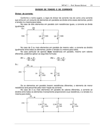 MTAC 1 - Prof. Renato Bolsoni   23

                           DIVISOR DE TENSÃO E DE CORRENTE

Divisor de corrente:

      Conforme o nome sugere, a regra do divisor de corrente nos diz como uma corrente
que entra em um conjunto de elementos em paralelos se divide entre esses elementos, porém
a tensão é a mesma para todos.
      No caso de dois elementos em paralelo com resistências iguais, a corrente se divide
igualmente.
       Ex.:        2A



         10V                    1A       10          1A         10




       No caso de 3 ou mais elementos em paralelo de mesmo valor, a corrente se dividirá
igualmente entre todos os elementos, porém a tensão é a mesma para todos.
       No caso particular de apenas duas resistências em paralelo, mesmo com valores
diferentes, podemos aplicar as seguintes formulas:

         IR1 =   R2 x IT                       IR2 =       R1 x IT
                 R1 + R2                                   R1 + R2

Ex.:             5A



       20V
                           1A          R1      4A          R2
                                       20Ω                 5Ω




        Se os elementos em paralelo tiverem resistências diferentes, o elemento de menor
resistência será percorrido pela maior fração da corrente.
        No caso de 3 ou mais elementos em paralelo de valores diferentes, a corrente se
dividirá entre todos os elementos inversamente proporcional à sua resistência, e a tensão é a
mesma para todos.
                      5A



         15V
                                1,5A     R1         2,5A        R2        1A    R3
                                         10Ω                    6Ω              15Ω
 