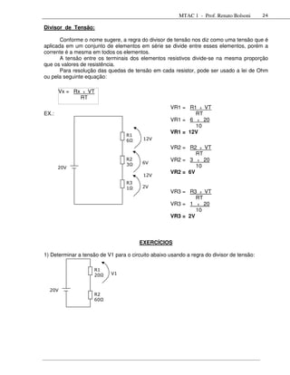 MTAC 1 - Prof. Renato Bolsoni      24

Divisor de Tensão:

       Conforme o nome sugere, a regra do divisor de tensão nos diz como uma tensão que é
aplicada em um conjunto de elementos em série se divide entre esses elementos, porém a
corrente é a mesma em todos os elementos.
       A tensão entre os terminais dos elementos resistivos divide-se na mesma proporção
que os valores de resistência.
       Para resolução das quedas de tensão em cada resistor, pode ser usado a lei de Ohm
ou pela seguinte equação:

       Vx = Rx   x    VT
                 RT
                                                    VR1 = R1 x VT
EX.:                                                        RT
                                                    VR1 = 6 x 20
                                                            10
                                                    VR1 = 12V
                                  R1
                                  6Ω     12V
                                                    VR2 = R2 x VT
                                                             RT
                                  R2                VR2 = 3 x 20
                                         6V
       20V
                                  3Ω                         10
                                                    VR2 = 6V
                                         12V
                                  R3
                                  1Ω     2V
                                                    VR3 = R3 x VT
                                                             RT
                                                    VR3 = 1 x 20
                                                             10
                                                    VR3 = 2V



                                       EXERCÍCIOS

1) Determinar a tensão de V1 para o circuito abaixo usando a regra do divisor de tensão:

                       R1
                       20Ω   V1


  20V
                       R2
                       60Ω
 