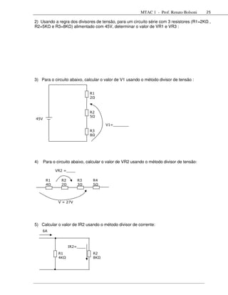 MTAC 1 - Prof. Renato Bolsoni     25

2) Usando a regra dos divisores de tensão, para um circuito série com 3 resistores (R1=2K    ,
R2=5K e R3=8K ) alimentado com 45V, determinar o valor de VR1 e VR3 :




3) Para o circuito abaixo, calcular o valor de V1 usando o método divisor de tensão :


                               R1
                               2Ω



                               R2
                               5Ω
45V
                                       V1=_______
                               R3
                               8Ω




4)    Para o circuito abaixo, calcular o valor de VR2 usando o método divisor de tensão:

            VR2 =____

       R1      R2       R3      R4
       4Ω      2Ω       3Ω      5Ω




              V = 27V




5) Calcular o valor de IR2 usando o método divisor de corrente:
     6A



                    IR2=____
              R1                R2
              4KΩ               8KΩ
 