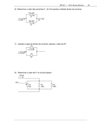 MTAC 1 - Prof. Renato Bolsoni   26

6) Determinar o valor das correntes I1 , I2 e I3 usando o método divisor de corrente:

                 R1=2Ω

                   I1

    I=12A                    I3
                 R2=4Ω

                   I2




7) Usando a regra do divisor de corrente, calcular o valor de R1:
                    R1


                I1=21mA

    I=27mA          R2

                   7Ω




8) Determinar o valor de I1 no circuito abaixo:
      42mA



IR1=_______
__               R1               R2              R3
                 6Ω               24Ω             48Ω
 