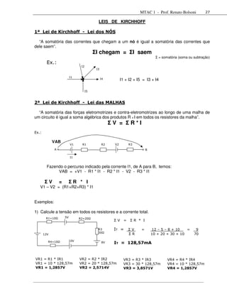 MTAC 1 - Prof. Renato Bolsoni            27

                                            LEIS DE KIRCHHOFF

1ª Lei de Kirchhoff - Lei dos NÓS

  “A somatória das correntes que chegam a um nó é igual a somatória das correntes que
dele saem”.
                                          ΣI chegam = ΣI saem
                                                                                 Σ = somatória (soma ou subtração)
         Ex.:
                                I2
                                           I3

                          I1
                                                I4         I1 + I2 + I5 = I3 + I4

                                     I5



2ª Lei de Kirchhoff - Lei das MALHAS

  “A somatória das forças eletromotrizes e contra-eletromotrizes ao longo de uma malha de
um circuito é igual a soma algébrica dos produtos R x I em todos os resistores da malha”.
                                                     ΣV = ΣR*I
Ex.:

             VAB
                          V1    R1              R2    V2         R3
             A                                                             B

                          I1


         Fazendo o percurso indicado pela corrente I1, de A para B, temos:
              VAB = +V1 - R1 * I1 - R2 * I1 - V2 - R3 * I1

       ΣV        =        ΣR * I
   V1 – V2 = (R1+R2+R3) * I1


Exemplos:

1) Calcule a tensão em todos os resistores e a corrente total.
        R1=10        5V        R2=20
                                                      ΣV     =   ΣR * I

                                            R3        IT =       ΣV    =       12 – 5 – 8 + 10   =       9
                                            30
       12V                                                       ΣR            10 + 20 + 30 + 10        70

         R4=10        10V
                                                8V    IT = 128,57mA


VR1 = R1 * IR1                 VR2 = R2 * IR2                VR3 = R3 * IR3             VR4 = R4 * IR4
VR1 = 10 * 128,57m             VR2 = 20 * 128,57m            VR3 = 30 * 128,57m         VR4 = 10 * 128,57m
VR1 = 1,2857V                  VR2 = 2,5714V                 VR3 = 3,8571V              VR4 = 1,2857V
 